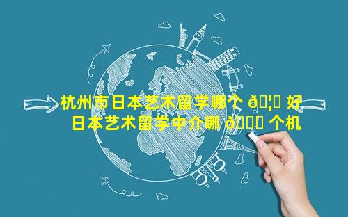 杭州市日本艺术留学哪个 🦊 好 日本艺术留学中介哪 🐅 个机构好